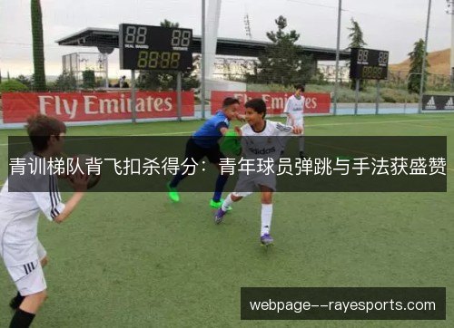 青训梯队背飞扣杀得分：青年球员弹跳与手法获盛赞